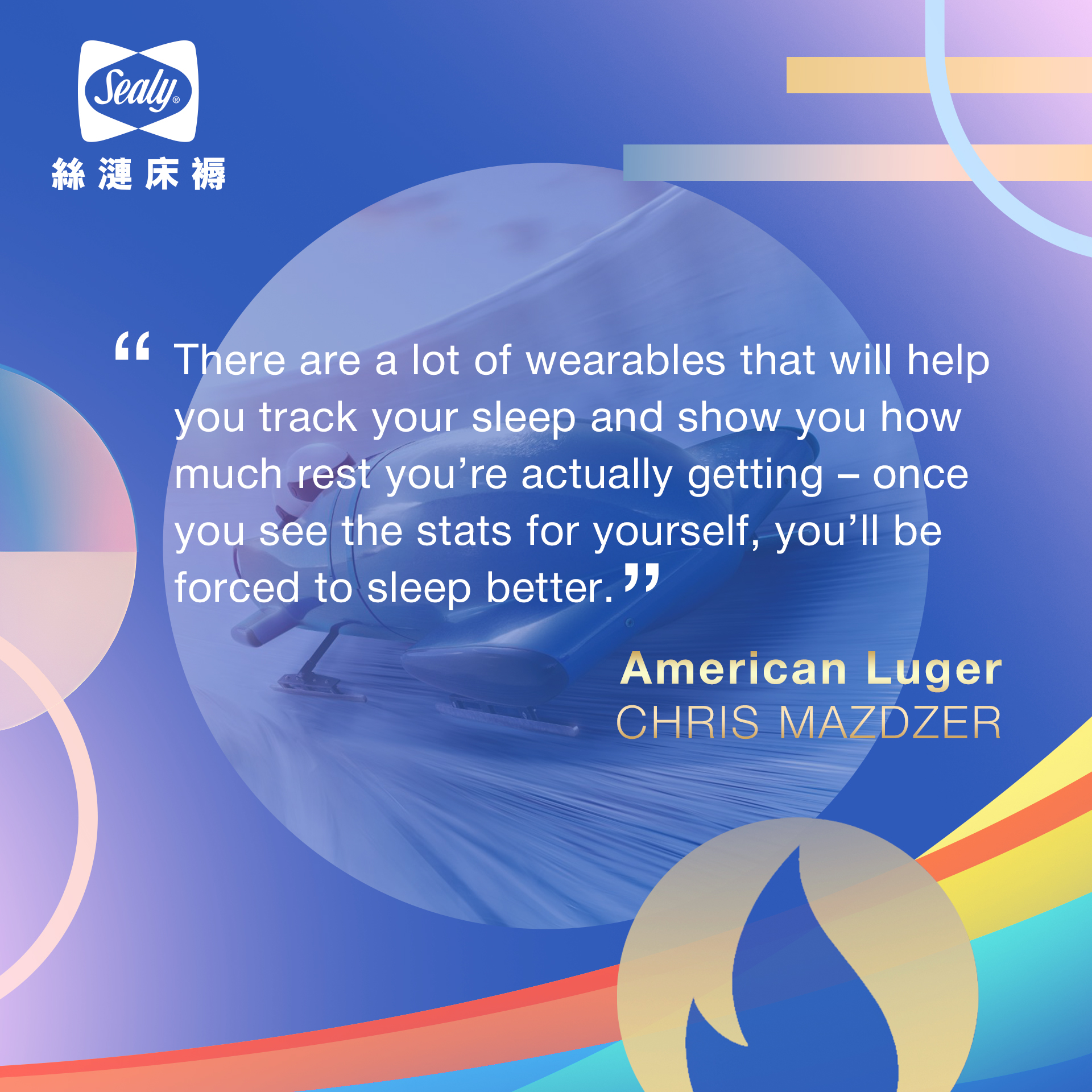 “There are a lot of wearables that will help you track your sleep and show you how much rest you’re actually getting – once you see the stats for yourself, you’ll be forced to sleep better.” 美國雪橇選手CHRIS MAZDZER